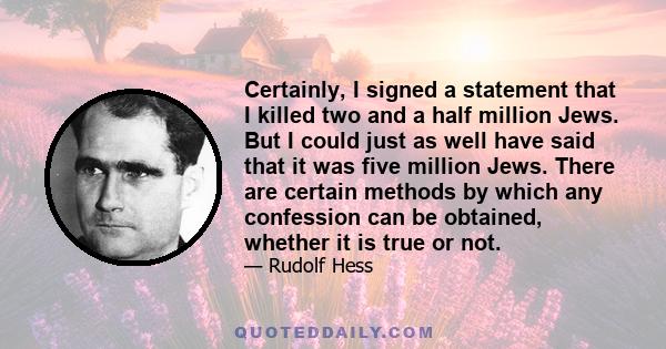 Certainly, I signed a statement that I killed two and a half million Jews. But I could just as well have said that it was five million Jews. There are certain methods by which any confession can be obtained, whether it