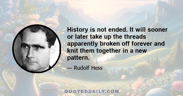 History is not ended. It will sooner or later take up the threads apparently broken off forever and knit them together in a new pattern.