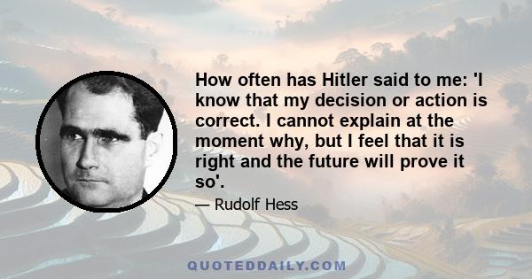 How often has Hitler said to me: 'I know that my decision or action is correct. I cannot explain at the moment why, but I feel that it is right and the future will prove it so'.