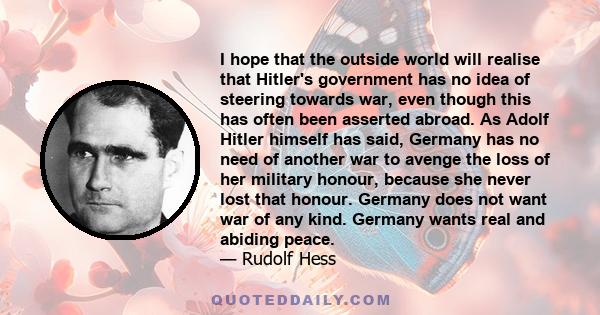 I hope that the outside world will realise that Hitler's government has no idea of steering towards war, even though this has often been asserted abroad. As Adolf Hitler himself has said, Germany has no need of another