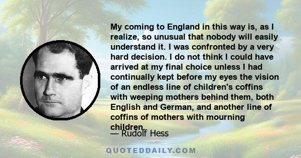 My coming to England in this way is, as I realize, so unusual that nobody will easily understand it. I was confronted by a very hard decision. I do not think I could have arrived at my final choice unless I had