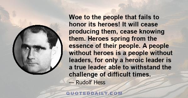 Woe to the people that fails to honor its heroes! It will cease producing them, cease knowing them. Heroes spring from the essence of their people. A people without heroes is a people without leaders, for only a heroic