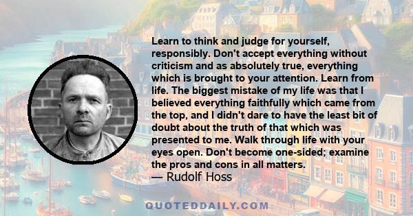 Learn to think and judge for yourself, responsibly. Don't accept everything without criticism and as absolutely true, everything which is brought to your attention. Learn from life. The biggest mistake of my life was