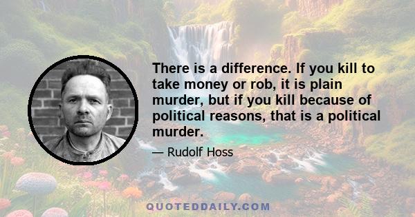 There is a difference. If you kill to take money or rob, it is plain murder, but if you kill because of political reasons, that is a political murder.