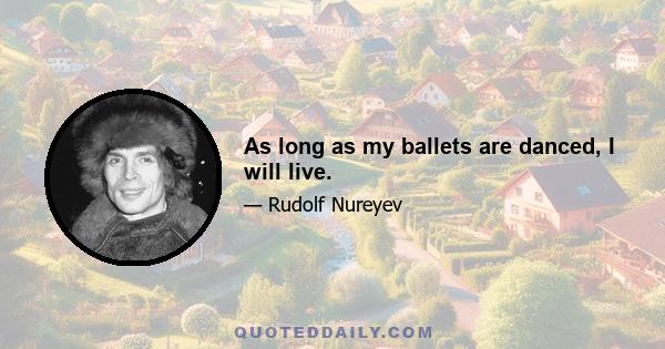 As long as my ballets are danced, I will live.