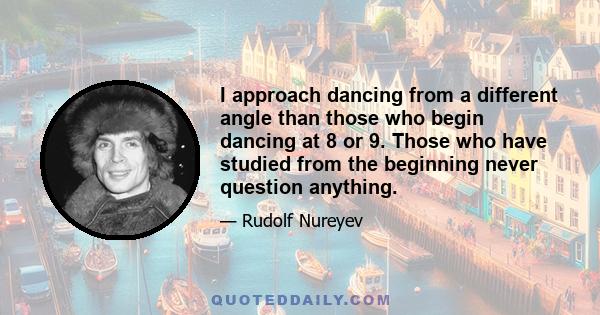 I approach dancing from a different angle than those who begin dancing at 8 or 9. Those who have studied from the beginning never question anything.