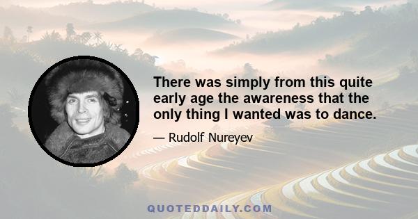 There was simply from this quite early age the awareness that the only thing I wanted was to dance.