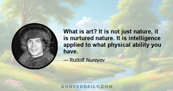 What is art? It is not just nature, it is nurtured nature. It is intelligence applied to what physical ability you have.