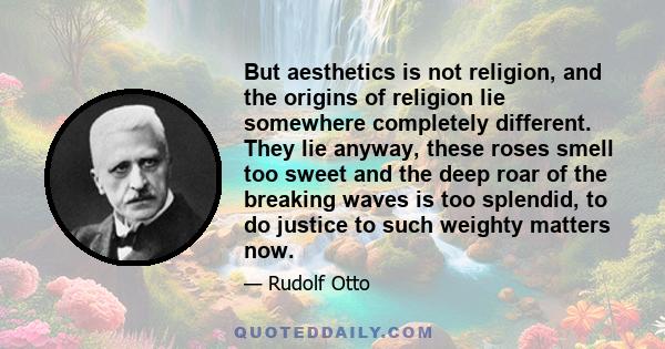 But aesthetics is not religion, and the origins of religion lie somewhere completely different. They lie anyway, these roses smell too sweet and the deep roar of the breaking waves is too splendid, to do justice to such 