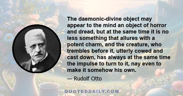 The daemonic-divine object may appear to the mind an object of horror and dread, but at the same time it is no less something that allures with a potent charm, and the creature, who trembles before it, utterly cowed and 