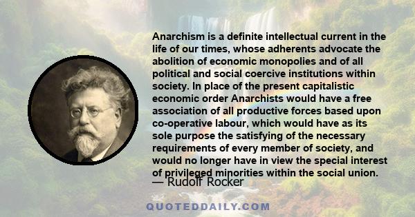 Anarchism is a definite intellectual current in the life of our times, whose adherents advocate the abolition of economic monopolies and of all political and social coercive institutions within society. In place of the