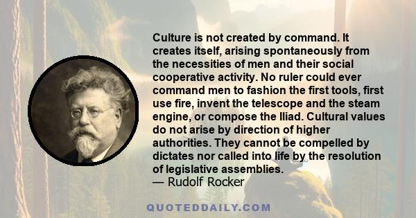 Culture is not created by command. It creates itself, arising spontaneously from the necessities of men and their social cooperative activity. No ruler could ever command men to fashion the first tools, first use fire,