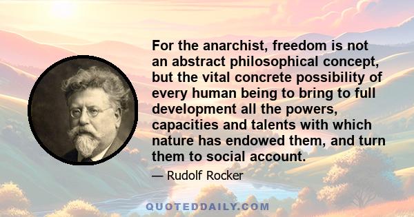 For the anarchist, freedom is not an abstract philosophical concept, but the vital concrete possibility of every human being to bring to full development all the powers, capacities and talents with which nature has