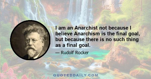 I am an Anarchist not because I believe Anarchism is the final goal, but because there is no such thing as a final goal.