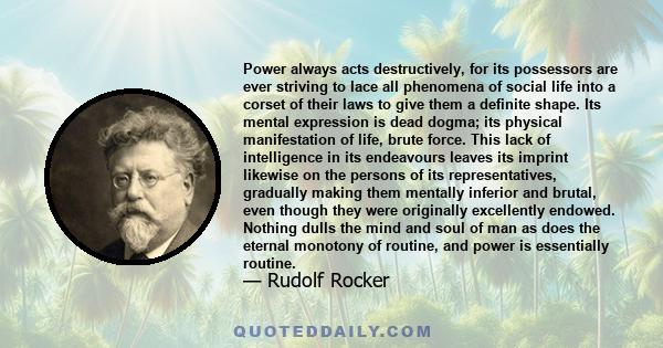 Power always acts destructively, for its possessors are ever striving to lace all phenomena of social life into a corset of their laws to give them a definite shape. Its mental expression is dead dogma; its physical