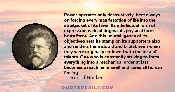 Power operates only destructively, bent always on forcing every manifestation of life into the straitjacket of its laws. Its intellectual form of expression is dead dogma, its physical form brute force. And this