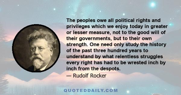 The peoples owe all political rights and privileges which we enjoy today in greater or lesser measure, not to the good will of their governments, but to their own strength. One need only study the history of the past