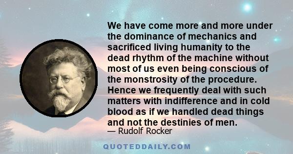 We have come more and more under the dominance of mechanics and sacrificed living humanity to the dead rhythm of the machine without most of us even being conscious of the monstrosity of the procedure. Hence we