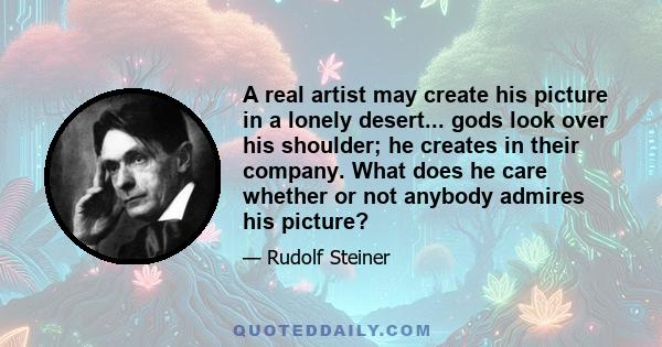 A real artist may create his picture in a lonely desert... gods look over his shoulder; he creates in their company. What does he care whether or not anybody admires his picture?