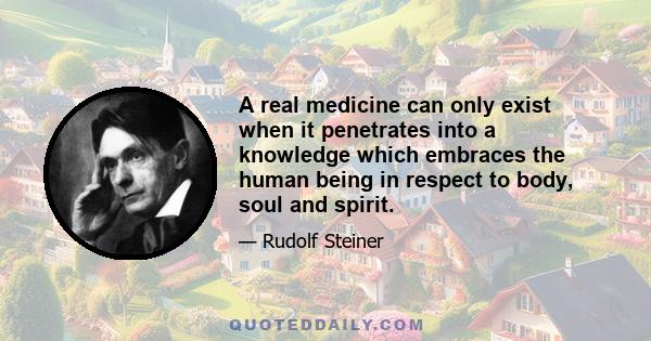 A real medicine can only exist when it penetrates into a knowledge which embraces the human being in respect to body, soul and spirit.