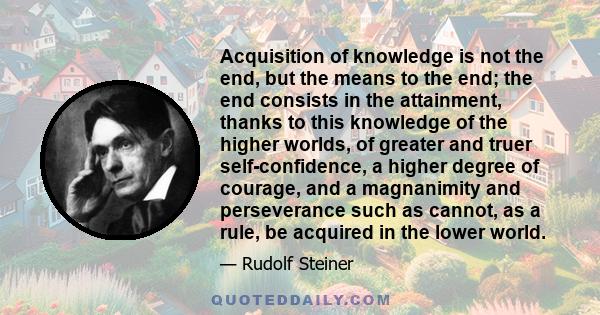 Acquisition of knowledge is not the end, but the means to the end; the end consists in the attainment, thanks to this knowledge of the higher worlds, of greater and truer self-confidence, a higher degree of courage, and 