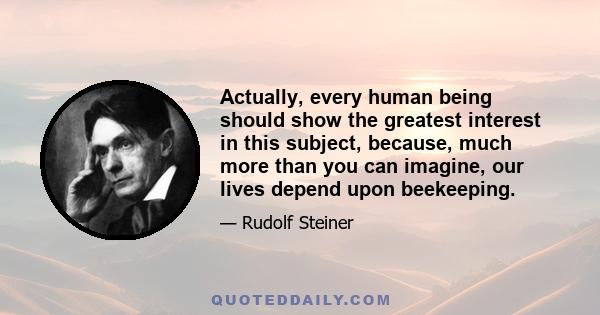 Actually, every human being should show the greatest interest in this subject, because, much more than you can imagine, our lives depend upon beekeeping.