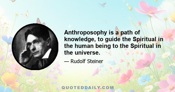 Anthroposophy is a path of knowledge, to guide the spiritual in the human being to the spiritual in the universe... Anthroposophists are those who experience, as an essential need of life, certain questions on the