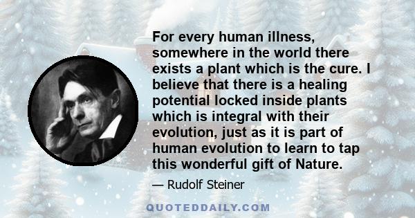 For every human illness, somewhere in the world there exists a plant which is the cure. I believe that there is a healing potential locked inside plants which is integral with their evolution, just as it is part of