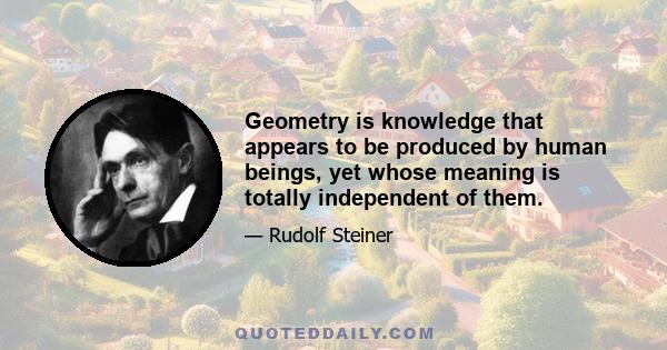 Geometry is knowledge that appears to be produced by human beings, yet whose meaning is totally independent of them.