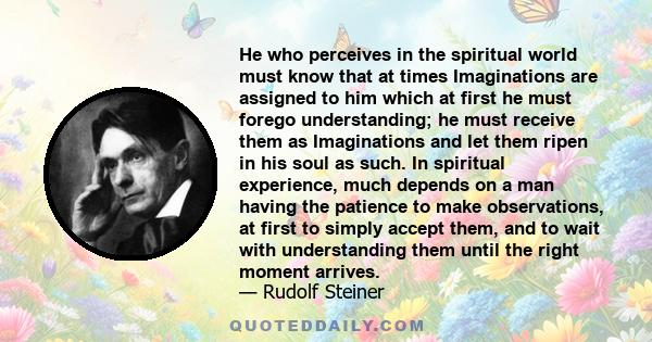 He who perceives in the spiritual world must know that at times Imaginations are assigned to him which at first he must forego understanding; he must receive them as Imaginations and let them ripen in his soul as such.