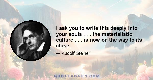 I ask you to write this deeply into your souls . . . the materialistic culture . . . is now on the way to its close.