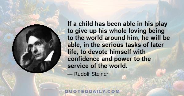 If a child has been able in his play to give up his whole loving being to the world around him, he will be able, in the serious tasks of later life, to devote himself with confidence and power to the service of the