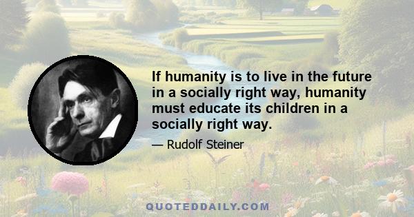 If humanity is to live in the future in a socially right way, humanity must educate its children in a socially right way.