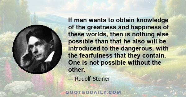 If man wants to obtain knowledge of the greatness and happiness of these worlds, then is nothing else possible than that he also will be introduced to the dangerous, with the fearfulness that they contain. One is not