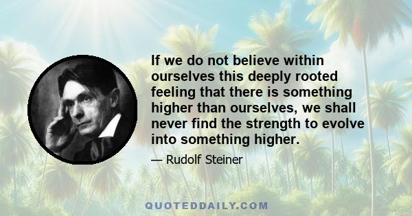 If we do not believe within ourselves this deeply rooted feeling that there is something higher than ourselves, we shall never find the strength to evolve into something higher.