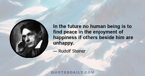 In the future no human being is to find peace in the enjoyment of happiness if others beside him are unhappy.