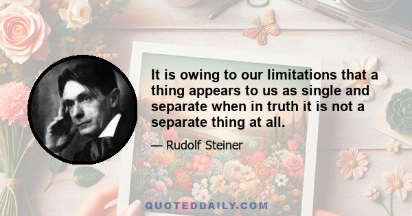 It is owing to our limitations that a thing appears to us as single and separate when in truth it is not a separate thing at all.