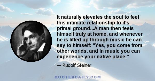 It naturally elevates the soul to feel this intimate relationship to it's primal ground...A man then feels himself truly at home, and whenever he is lifted up through music he can say to himself: Yes, you come from