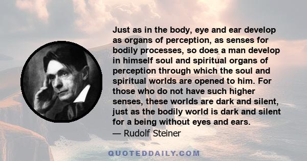 Just as in the body, eye and ear develop as organs of perception, as senses for bodily processes, so does a man develop in himself soul and spiritual organs of perception through which the soul and spiritual worlds are