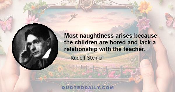 Most naughtiness arises because the children are bored and lack a relationship with the teacher.