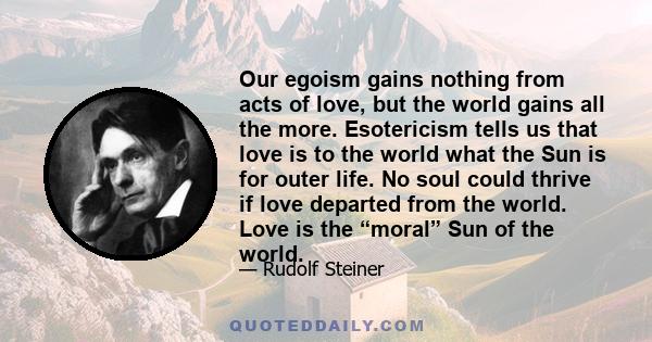 Our egoism gains nothing from acts of love, but the world gains all the more. Esotericism tells us that love is to the world what the Sun is for outer life. No soul could thrive if love departed from the world. Love is