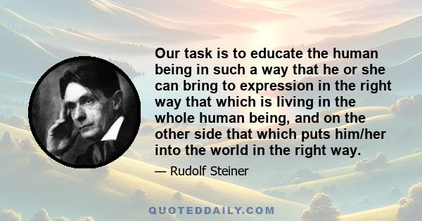 Our task is to educate the human being in such a way that he or she can bring to expression in the right way that which is living in the whole human being, and on the other side that which puts him/her into the world in 