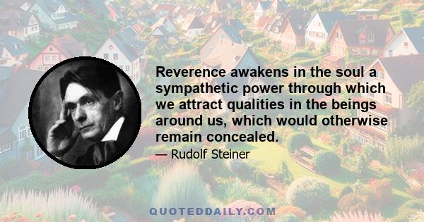 Reverence awakens in the soul a sympathetic power through which we attract qualities in the beings around us, which would otherwise remain concealed.