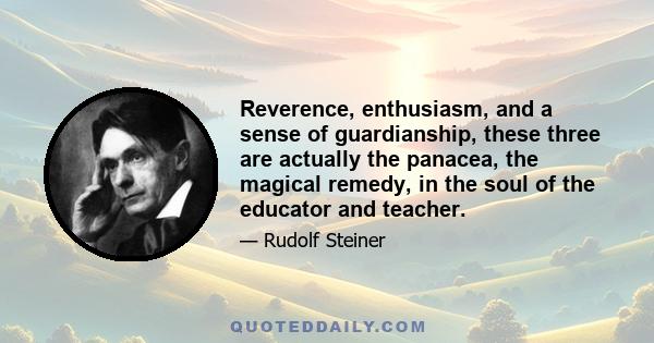 Reverence, enthusiasm, and a sense of guardianship, these three are actually the panacea, the magical remedy, in the soul of the educator and teacher.