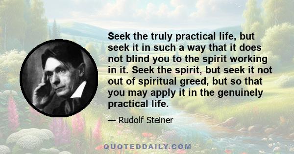 Seek the truly practical life, but seek it in such a way that it does not blind you to the spirit working in it. Seek the spirit, but seek it not out of spiritual greed, but so that you may apply it in the genuinely