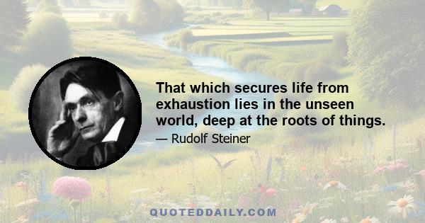 That which secures life from exhaustion lies in the unseen world, deep at the roots of things.