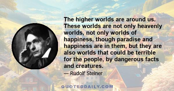 The higher worlds are around us. These worlds are not only heavenly worlds, not only worlds of happiness, though paradise and happiness are in them, but they are also worlds that could be terrible for the people, by