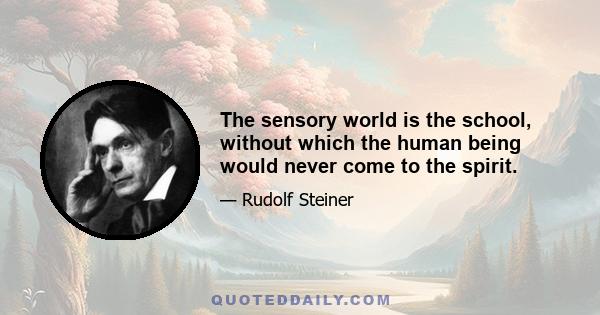 The sensory world is the school, without which the human being would never come to the spirit.