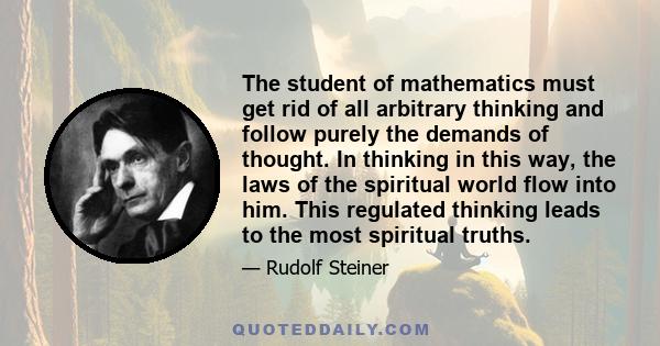 The student of mathematics must get rid of all arbitrary thinking and follow purely the demands of thought. In thinking in this way, the laws of the spiritual world flow into him. This regulated thinking leads to the