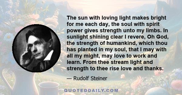 The sun with loving light makes bright for me each day, the soul with spirit power gives strength unto my limbs. In sunlight shining clear I revere, Oh God, the strength of humankind, which thou has planted in my soul,